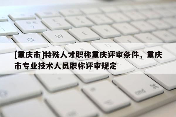 [重慶市]特殊人才職稱重慶評審條件，重慶市專業(yè)技術(shù)人員職稱評審規(guī)定