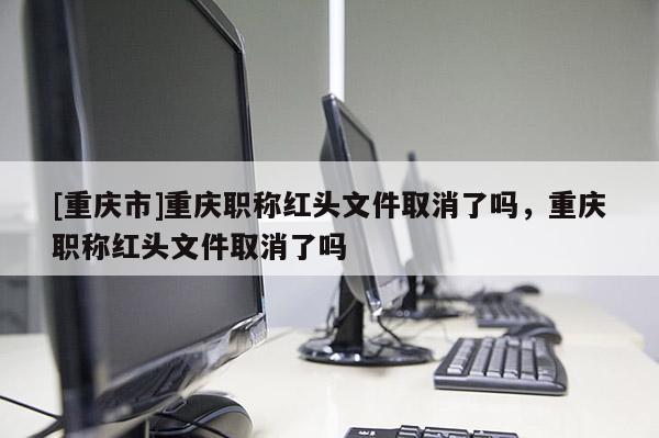 [重慶市]重慶職稱紅頭文件取消了嗎，重慶職稱紅頭文件取消了嗎