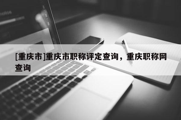 [重慶市]重慶市職稱評定查詢，重慶職稱網(wǎng)查詢