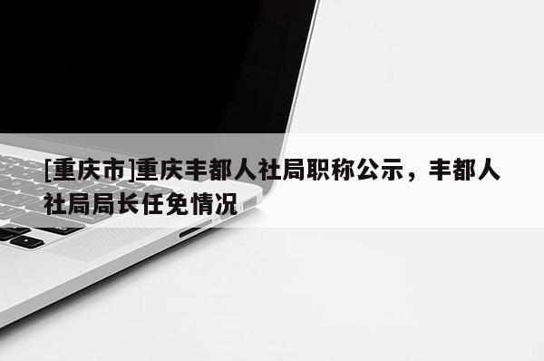 [重慶市]重慶豐都人社局職稱公示，豐都人社局局長任免情況