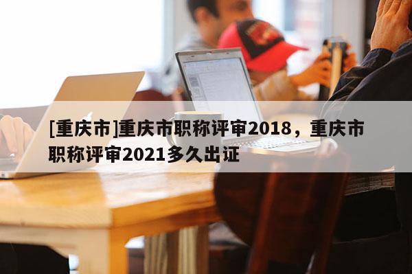 [重慶市]重慶市職稱評審2018，重慶市職稱評審2021多久出證