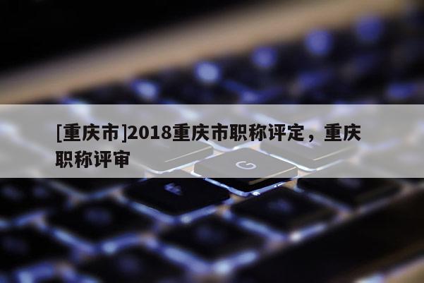 [重慶市]2018重慶市職稱評(píng)定，重慶 職稱評(píng)審