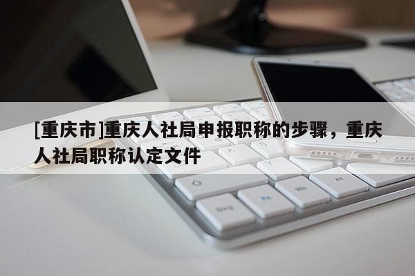 [重慶市]重慶人社局申報職稱的步驟，重慶人社局職稱認(rèn)定文件