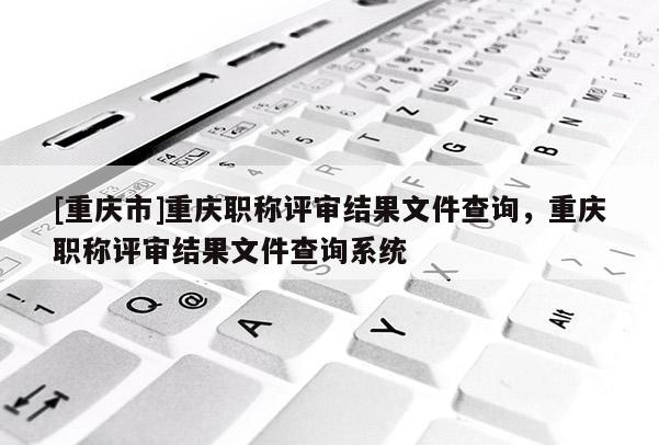 [重慶市]重慶職稱評審結(jié)果文件查詢，重慶職稱評審結(jié)果文件查詢系統(tǒng)