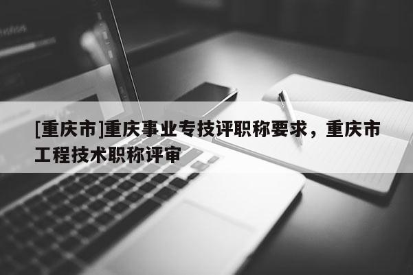 [重慶市]重慶事業(yè)專技評職稱要求，重慶市工程技術職稱評審