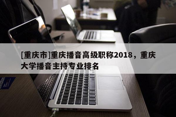 [重慶市]重慶播音高級職稱2018，重慶大學播音主持專業(yè)排名