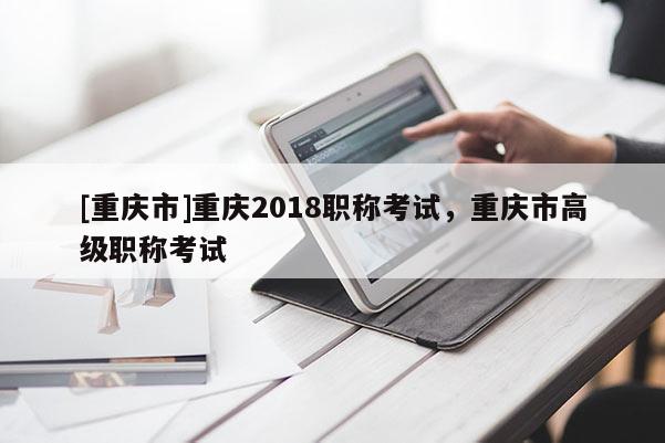 [重慶市]重慶2018職稱考試，重慶市高級職稱考試