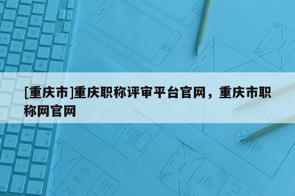 [重慶市]重慶職稱評審平臺官網，重慶市職稱網官網