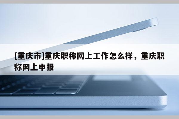 [重慶市]重慶職稱網(wǎng)上工作怎么樣，重慶職稱網(wǎng)上申報