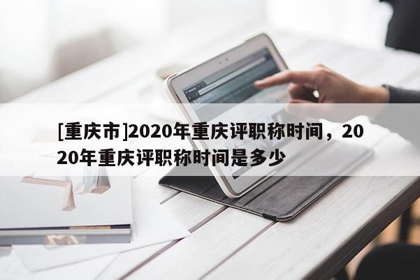 [重慶市]2020年重慶評(píng)職稱時(shí)間，2020年重慶評(píng)職稱時(shí)間是多少