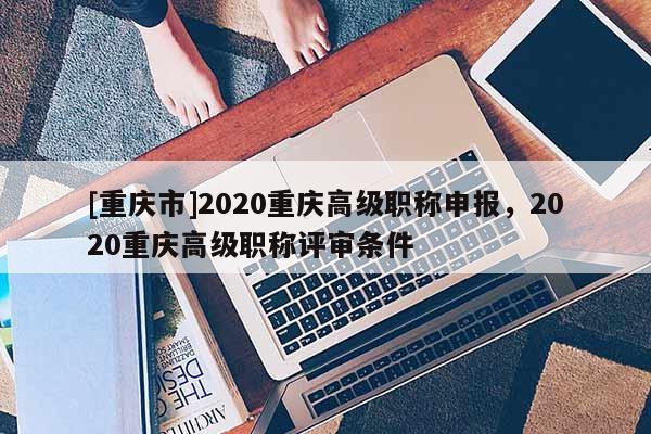 [重慶市]2020重慶高級職稱申報，2020重慶高級職稱評審條件