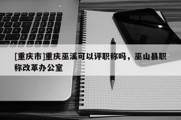 [重慶市]重慶巫溪可以評職稱嗎，巫山縣職稱改革辦公室