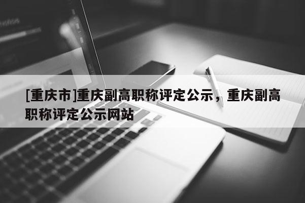 [重慶市]重慶副高職稱評定公示，重慶副高職稱評定公示網(wǎng)站