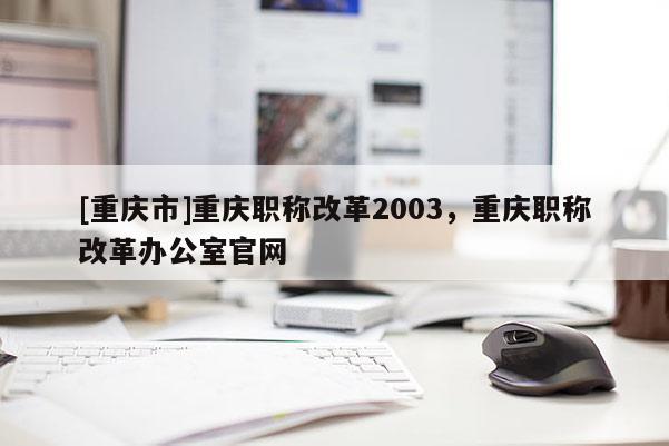 [重慶市]重慶職稱改革2003，重慶職稱改革辦公室官網(wǎng)