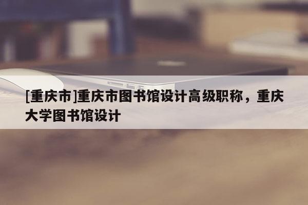 [重慶市]重慶市圖書館設計高級職稱，重慶大學圖書館設計