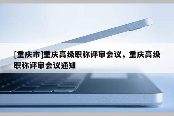 [重慶市]重慶高級(jí)職稱評(píng)審會(huì)議，重慶高級(jí)職稱評(píng)審會(huì)議通知