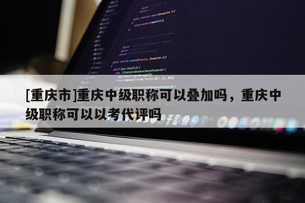 [重慶市]重慶中級職稱可以疊加嗎，重慶中級職稱可以以考代評嗎