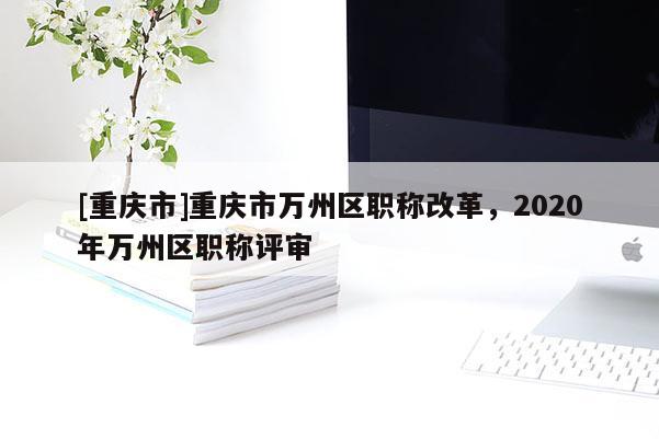 [重慶市]重慶市萬州區(qū)職稱改革，2020年萬州區(qū)職稱評審