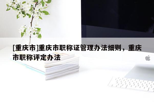 [重慶市]重慶市職稱證管理辦法細則，重慶市職稱評定辦法