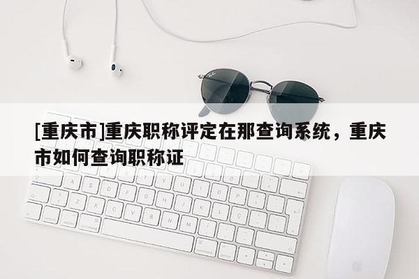 [重慶市]重慶職稱評定在那查詢系統(tǒng)，重慶市如何查詢職稱證