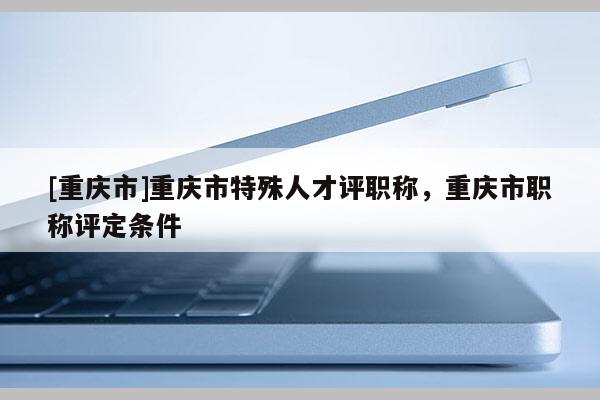 [重慶市]重慶市特殊人才評職稱，重慶市職稱評定條件