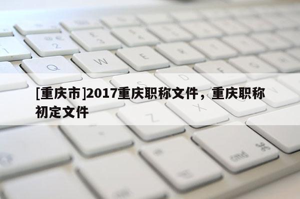 [重慶市]2017重慶職稱文件，重慶職稱初定文件