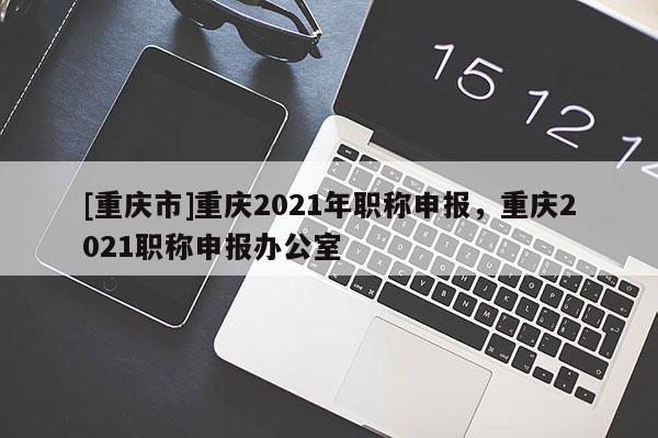 [重慶市]重慶2021年職稱申報，重慶2021職稱申報辦公室