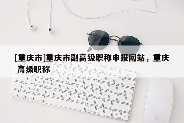 [重慶市]重慶市副高級職稱申報網(wǎng)站，重慶 高級職稱