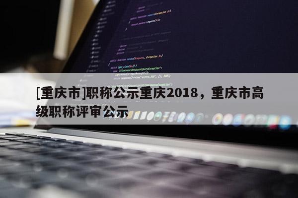 [重慶市]職稱公示重慶2018，重慶市高級職稱評審公示