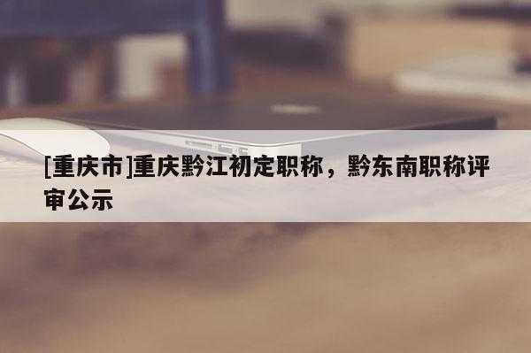 [重慶市]重慶黔江初定職稱，黔東南職稱評審公示