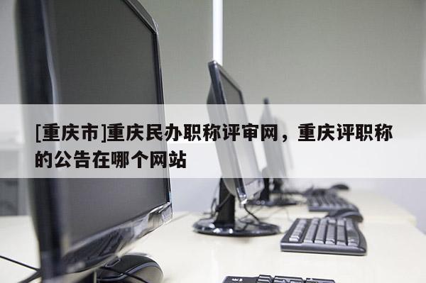 [重慶市]重慶民辦職稱評審網(wǎng)，重慶評職稱的公告在哪個網(wǎng)站