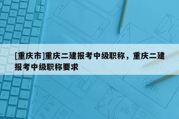 [重慶市]重慶二建報考中級職稱，重慶二建報考中級職稱要求