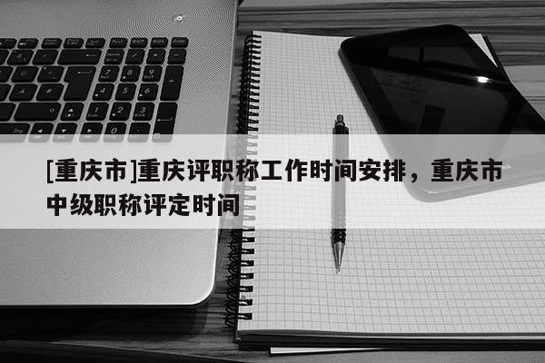 [重慶市]重慶評職稱工作時間安排，重慶市中級職稱評定時間