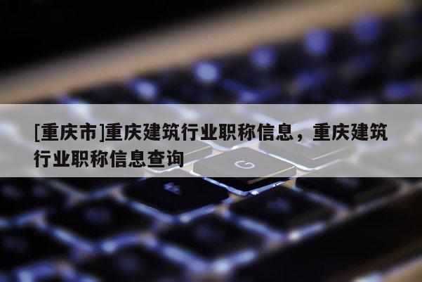 [重慶市]重慶建筑行業(yè)職稱信息，重慶建筑行業(yè)職稱信息查詢