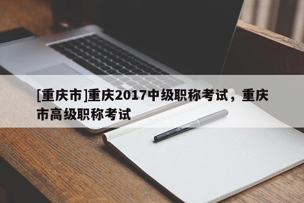 [重慶市]重慶2017中級職稱考試，重慶市高級職稱考試