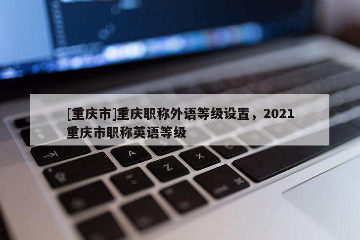 [重慶市]重慶職稱外語等級設(shè)置，2021重慶市職稱英語等級