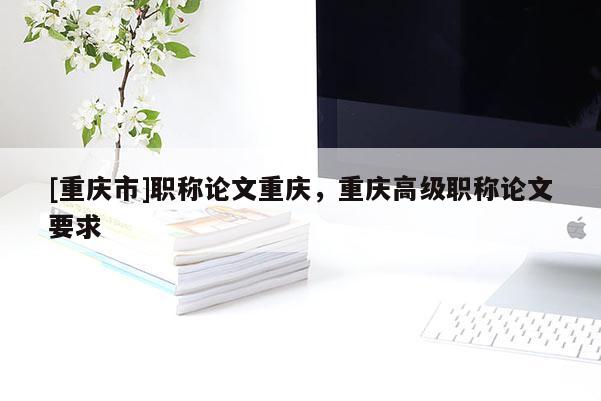 [重慶市]職稱論文重慶，重慶高級(jí)職稱論文要求