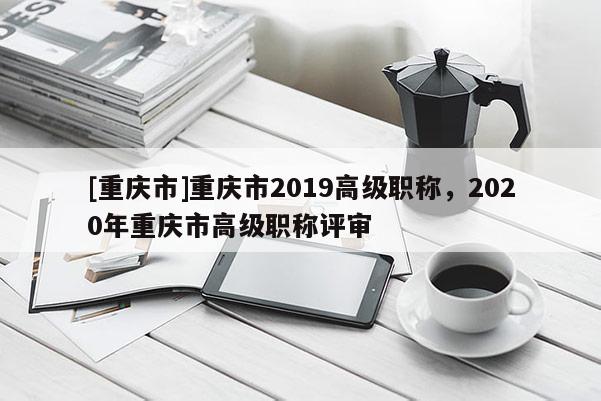 [重慶市]重慶市2019高級職稱，2020年重慶市高級職稱評審