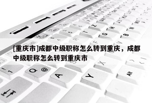 [重慶市]成都中級(jí)職稱(chēng)怎么轉(zhuǎn)到重慶，成都中級(jí)職稱(chēng)怎么轉(zhuǎn)到重慶市