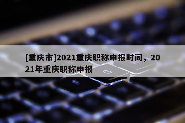 [重慶市]2021重慶職稱申報時間，2021年重慶職稱申報