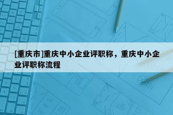 [重慶市]重慶中小企業(yè)評(píng)職稱，重慶中小企業(yè)評(píng)職稱流程