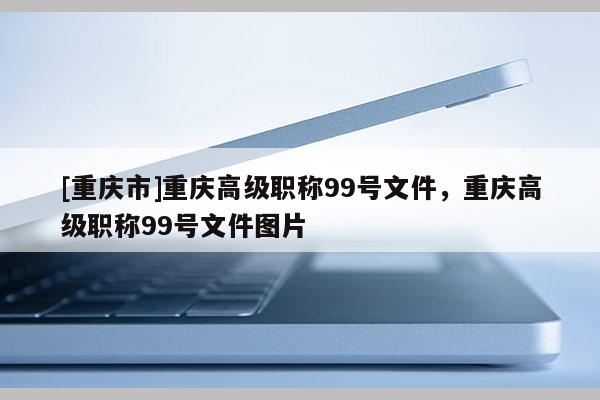 [重慶市]重慶高級職稱99號文件，重慶高級職稱99號文件圖片