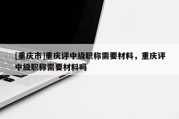 [重慶市]重慶評(píng)中級(jí)職稱需要材料，重慶評(píng)中級(jí)職稱需要材料嗎