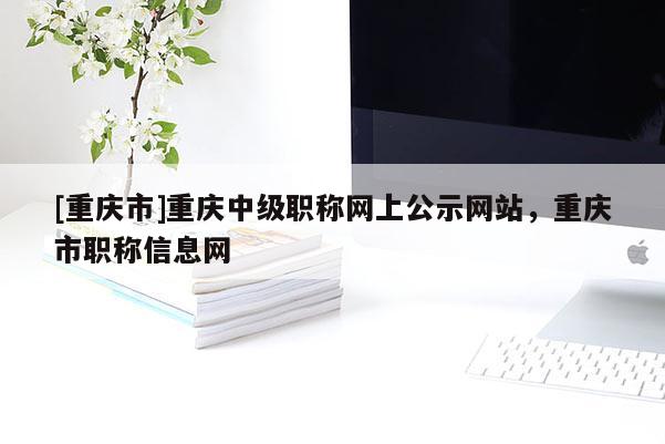 [重慶市]重慶中級(jí)職稱網(wǎng)上公示網(wǎng)站，重慶市職稱信息網(wǎng)