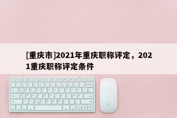 [重慶市]2021年重慶職稱評(píng)定，2021重慶職稱評(píng)定條件