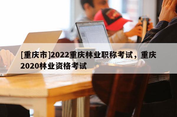 [重慶市]2022重慶林業(yè)職稱考試，重慶2020林業(yè)資格考試