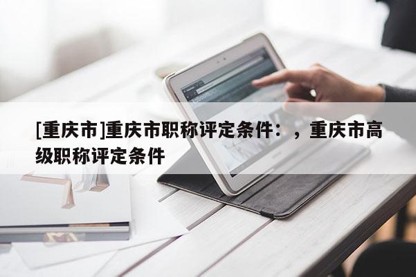 [重慶市]重慶市職稱評定條件：，重慶市高級職稱評定條件