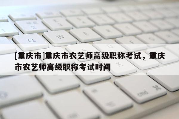 [重慶市]重慶市農(nóng)藝師高級(jí)職稱考試，重慶市農(nóng)藝師高級(jí)職稱考試時(shí)間