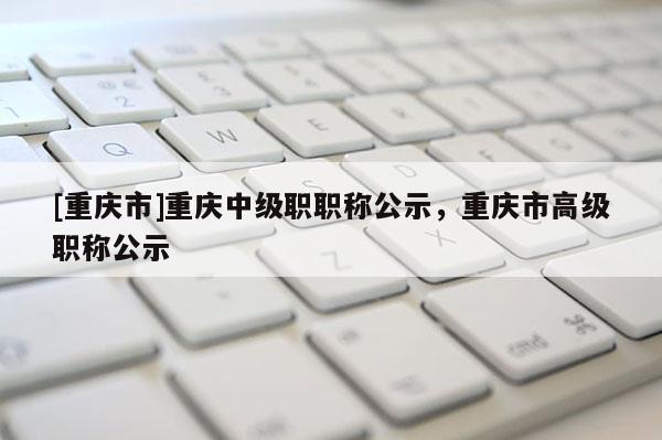 [重慶市]重慶中級職職稱公示，重慶市高級職稱公示