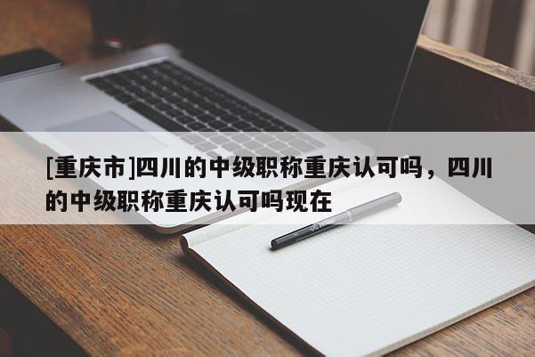 [重慶市]四川的中級職稱重慶認可嗎，四川的中級職稱重慶認可嗎現(xiàn)在